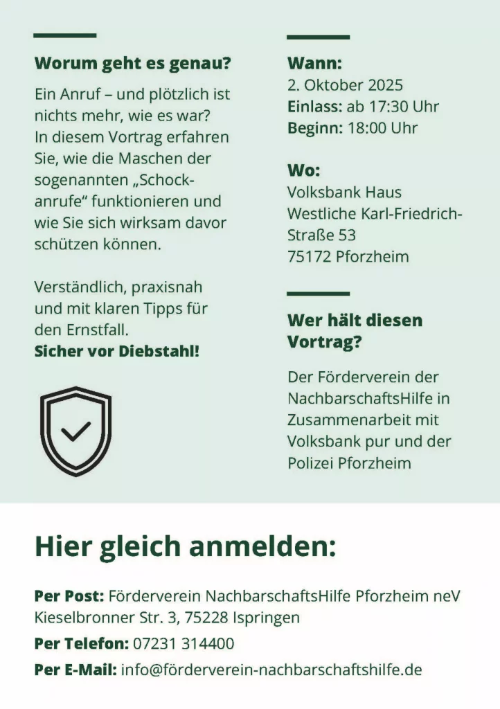 Flyer mit den Informationen zum Präventionsvortrag zum Thema Schockanrufe. Inhalt: Thema: Wie sie sich wirksam vor Schockanrufen schützen können. Verständlich, praxisnah und klare Tipps für den Ernstfall. Sicher vor Diebstahl! Wann: 2. oktober 2025 Einlass: ab 17:30 uhr Beginn: 18:00 Uhr Wo: Volksbank Haus in der Westliche Karl-Friedrich-Straße 53 in 75172 Pforzheim Vortragende: Der Förderverein der nachbarschaftsHilfe in Zusammenarbeit mit der Volksbank pur und der Polizei Pforzheim Anmeldung per Post: Förderverein NachbarschaftsHilfe Pforzheim neV Kieselbronner Str. 3, 75228 Ispringen Anmeldung telefonisch: 07231 314400 Anmeldung per Mail: info@förderverein-nachbarschaftshilfe.de